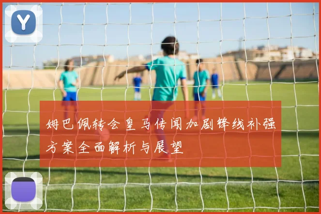 姆巴佩转会皇马传闻加剧锋线补强方案全面解析与展望