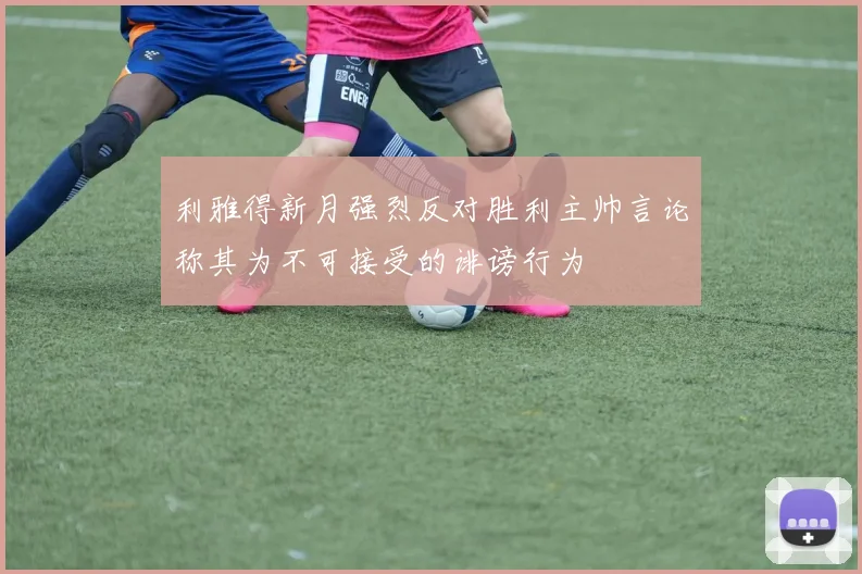 利雅得新月强烈反对胜利主帅言论称其为不可接受的诽谤行为