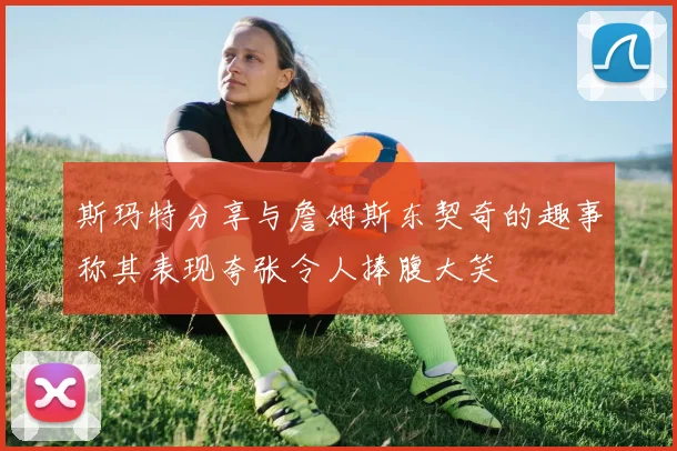 斯玛特分享与詹姆斯东契奇的趣事称其表现夸张令人捧腹大笑