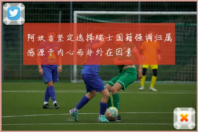 阿坎吉坚定选择瑞士国籍强调归属感源于内心而非外在因素