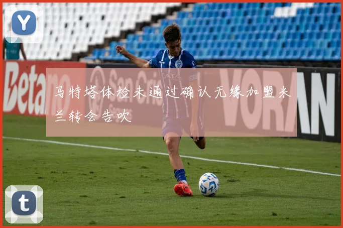 马特塔体检未通过确认无缘加盟米兰转会告吹