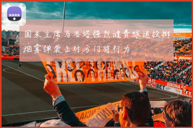 国米主席马洛塔强烈谴责球迷投掷烟雾弹袭击对方门将行为