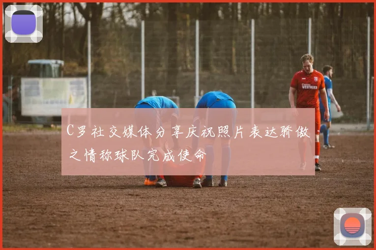C罗社交媒体分享庆祝照片表达骄傲之情称球队完成使命