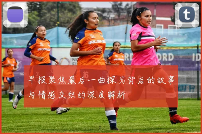 早报聚焦最后一曲探戈背后的故事与情感交织的深度解析