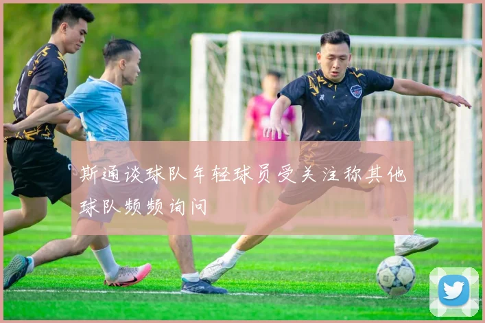 斯通谈球队年轻球员受关注称其他球队频频询问