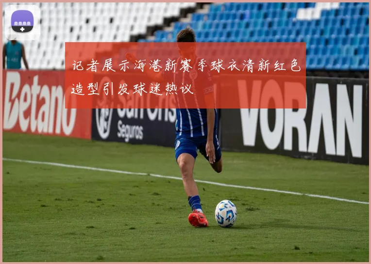 记者展示海港新赛季球衣清新红色造型引发球迷热议