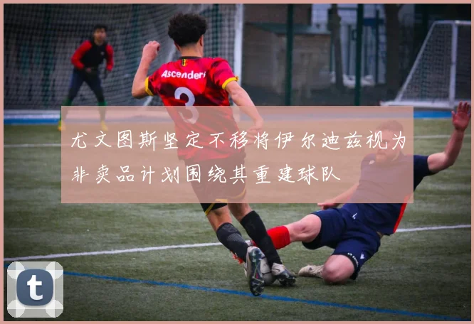 尤文图斯坚定不移将伊尔迪兹视为非卖品计划围绕其重建球队