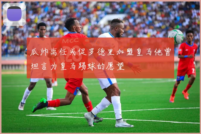 瓜帅离任或促罗德里加盟皇马他曾坦言为皇马踢球的愿望
