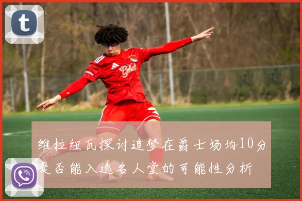 维拉纽瓦探讨追梦在爵士场均10分是否能入选名人堂的可能性分析