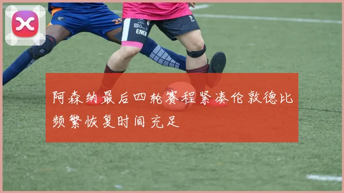 阿森纳最后四轮赛程紧凑伦敦德比频繁恢复时间充足