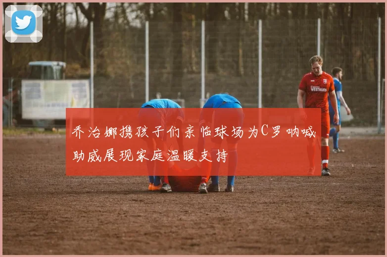 乔治娜携孩子们亲临球场为C罗呐喊助威展现家庭温暖支持