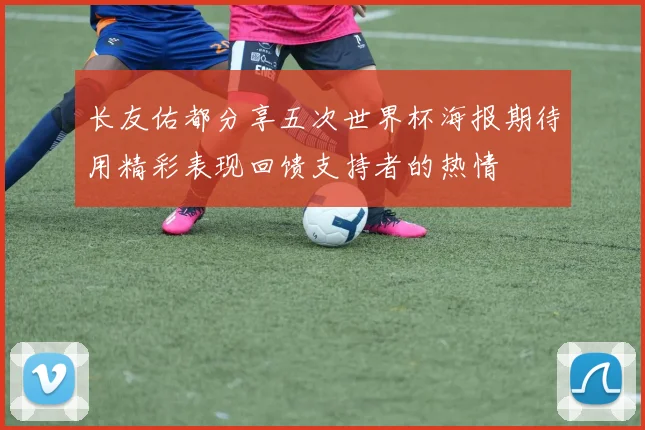 长友佑都分享五次世界杯海报期待用精彩表现回馈支持者的热情