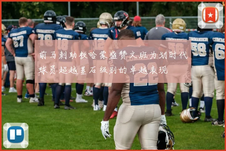 前马刺助教哈蒙盛赞文班为划时代球员超越基石级别的卓越表现