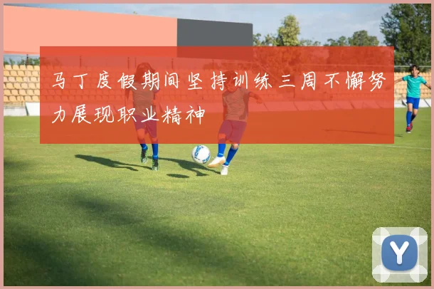 马丁度假期间坚持训练三周不懈努力展现职业精神