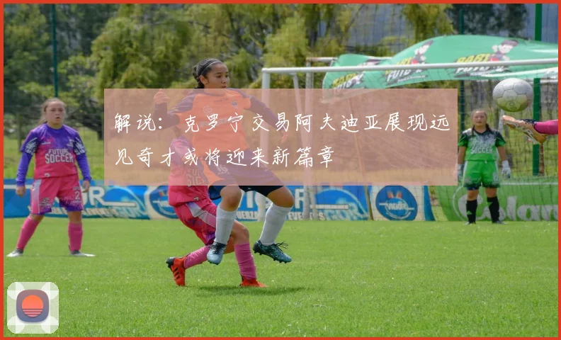 解说：克罗宁交易阿夫迪亚展现远见奇才或将迎来新篇章